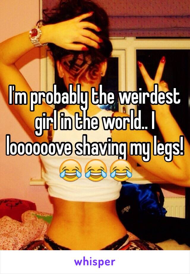 I'm probably the weirdest girl in the world.. I loooooove shaving my legs!😂😂😂