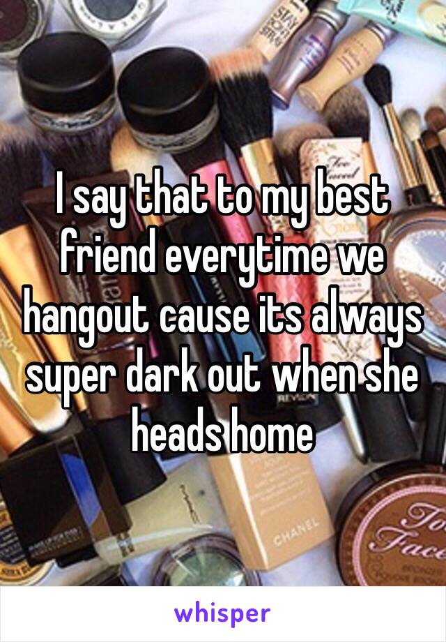 I say that to my best friend everytime we hangout cause its always super dark out when she heads home