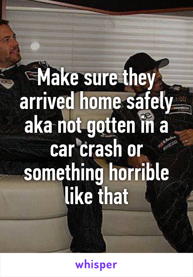 Make sure they arrived home safely aka not gotten in a car crash or something horrible like that