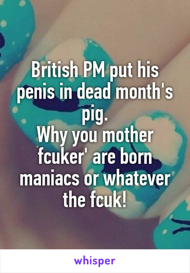 British PM put his penis in dead month's pig.
Why you mother fcuker' are born maniacs or whatever the fcuk!