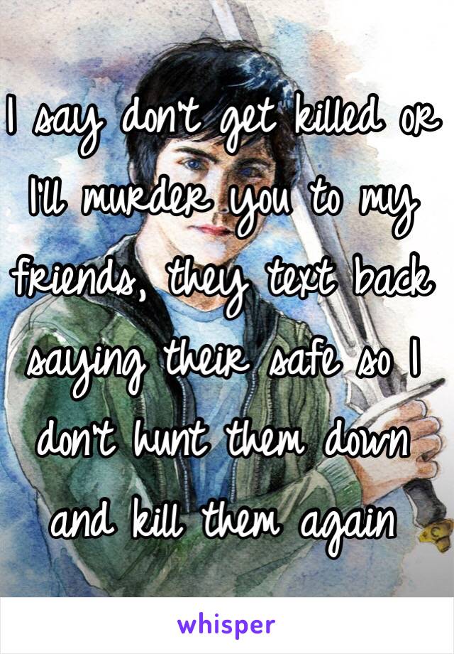 I say don't get killed or I'll murder you to my friends, they text back saying their safe so I don't hunt them down and kill them again