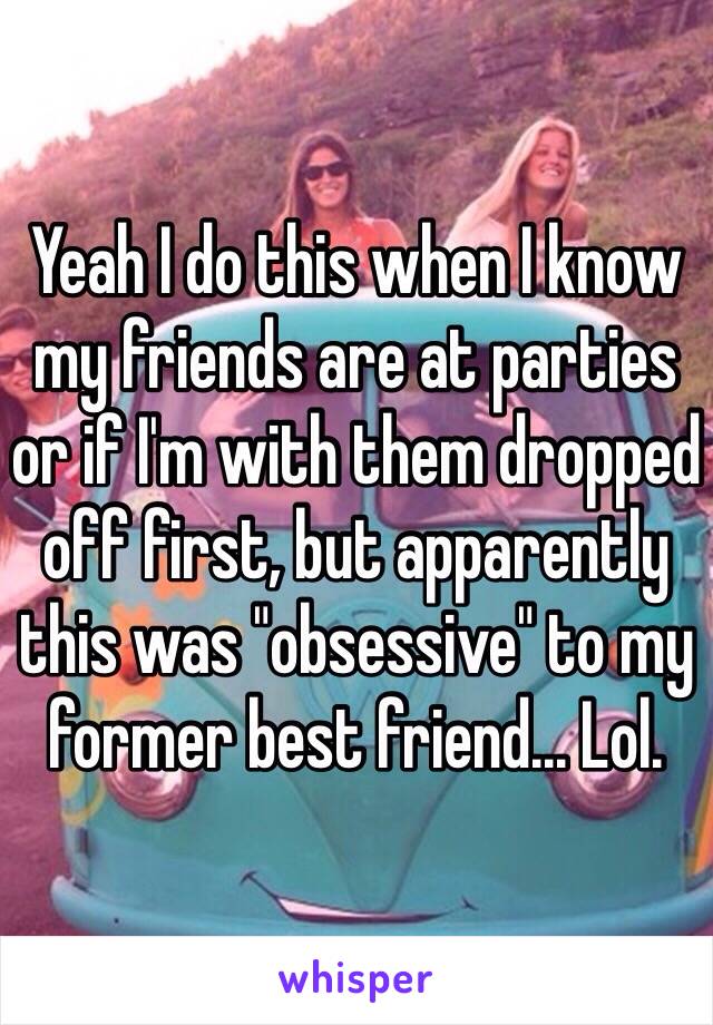 Yeah I do this when I know my friends are at parties or if I'm with them dropped off first, but apparently this was "obsessive" to my former best friend... Lol.