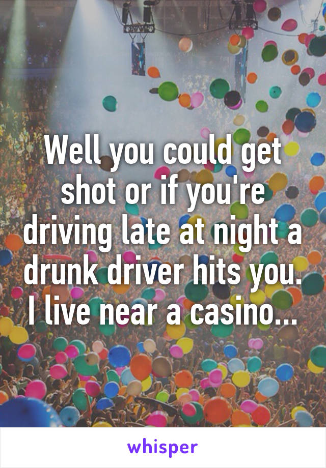 Well you could get shot or if you're driving late at night a drunk driver hits you. I live near a casino...