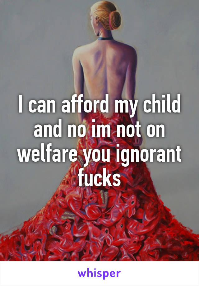 I can afford my child and no im not on welfare you ignorant fucks