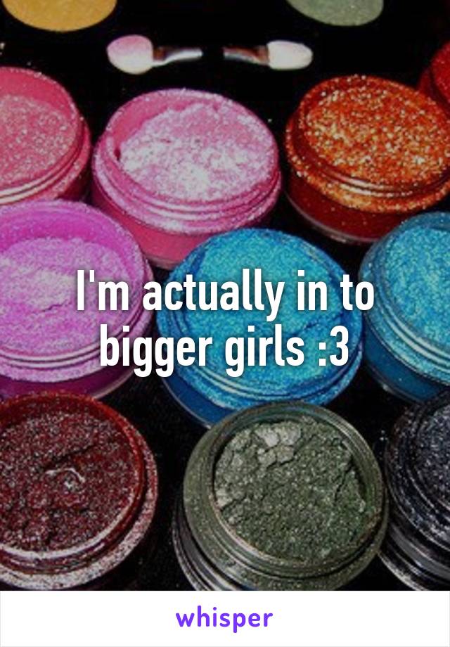 I'm actually in to bigger girls :3