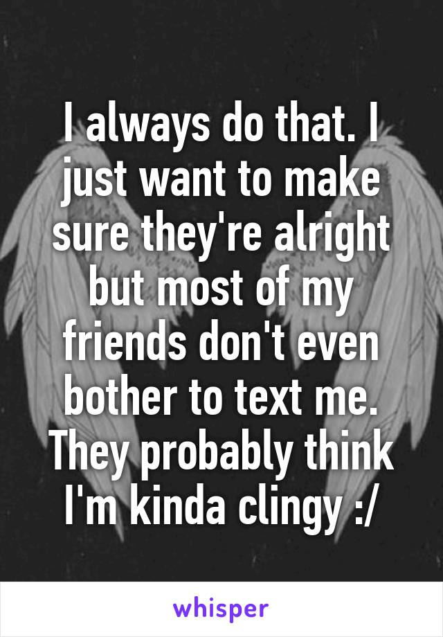 I always do that. I just want to make sure they're alright but most of my friends don't even bother to text me. They probably think I'm kinda clingy :/