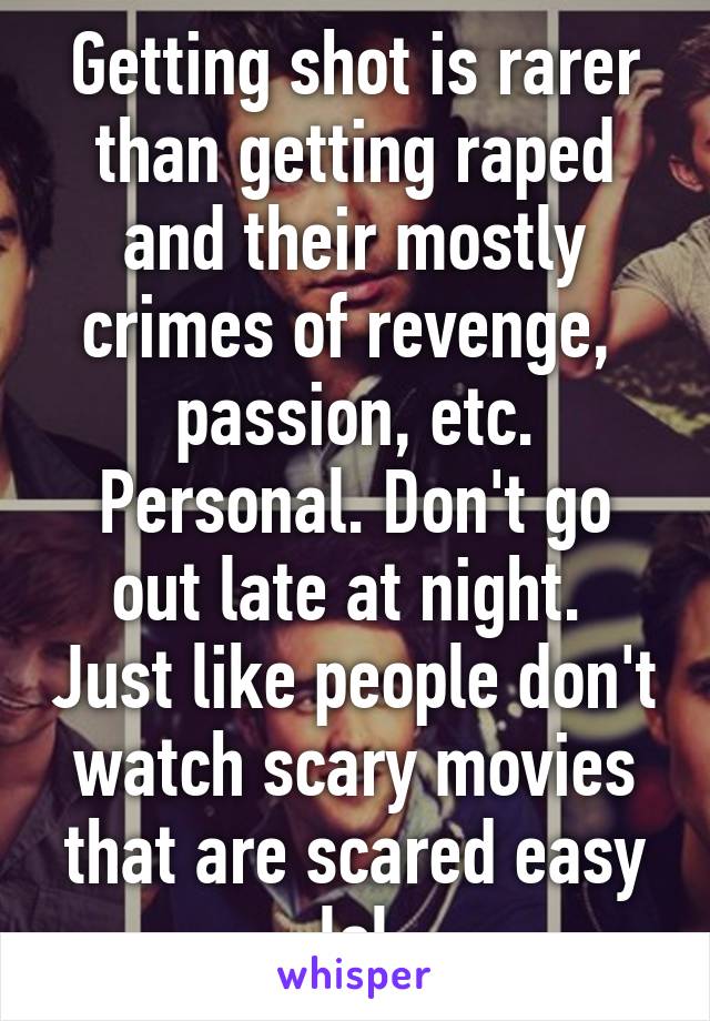 Getting shot is rarer than getting raped and their mostly crimes of revenge,  passion, etc. Personal. Don't go out late at night.  Just like people don't watch scary movies that are scared easy lol