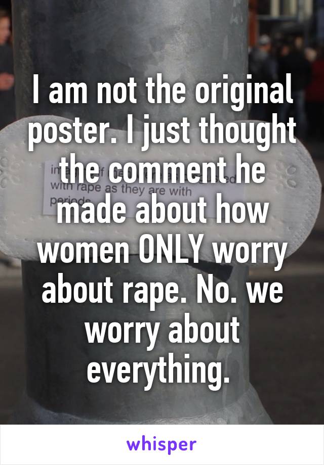 I am not the original poster. I just thought the comment he made about how women ONLY worry about rape. No. we worry about everything. 