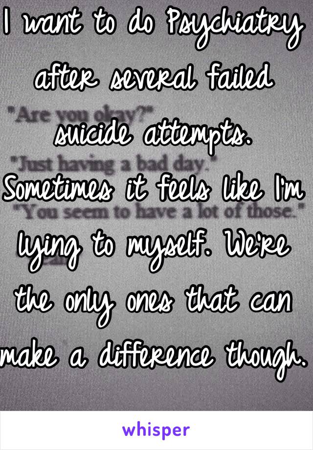 I want to do Psychiatry after several failed suicide attempts. Sometimes it feels like I'm lying to myself. We're the only ones that can make a difference though. 