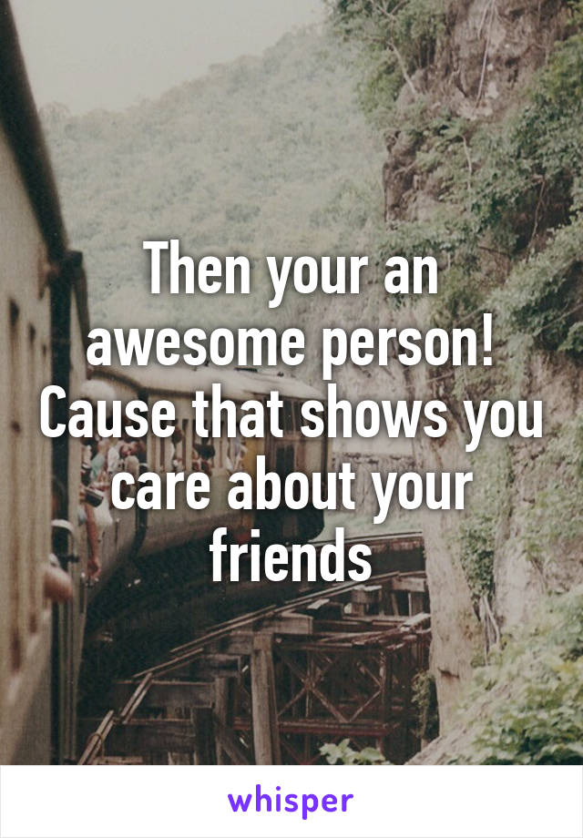 Then your an awesome person! Cause that shows you care about your friends