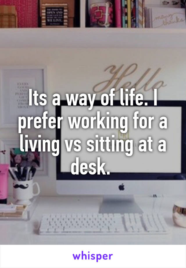 Its a way of life. I prefer working for a living vs sitting at a desk. 