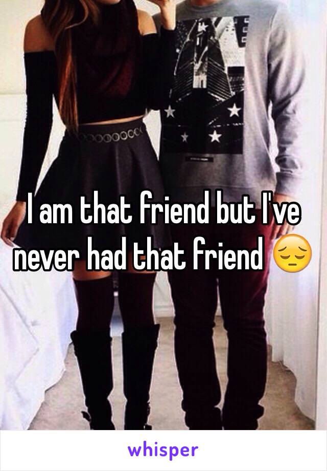 I am that friend but I've never had that friend 😔