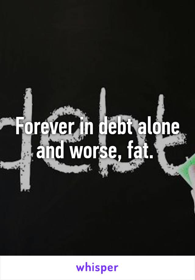 Forever in debt alone and worse, fat. 