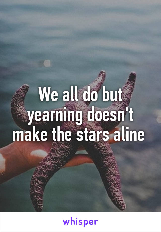 We all do but yearning doesn't make the stars aline 