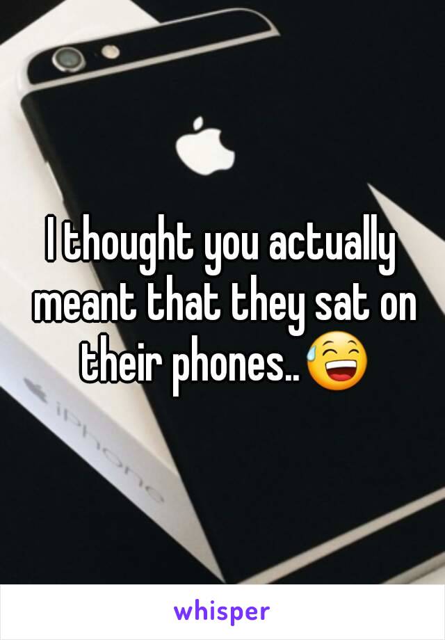 I thought you actually meant that they sat on their phones..😅