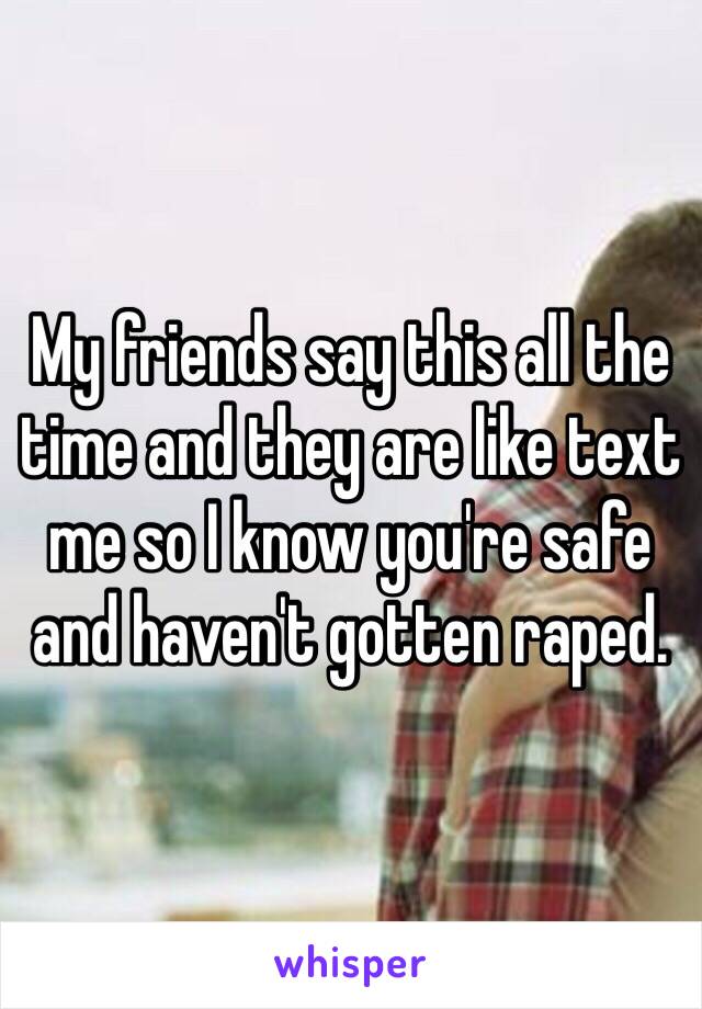 My friends say this all the time and they are like text me so I know you're safe and haven't gotten raped. 