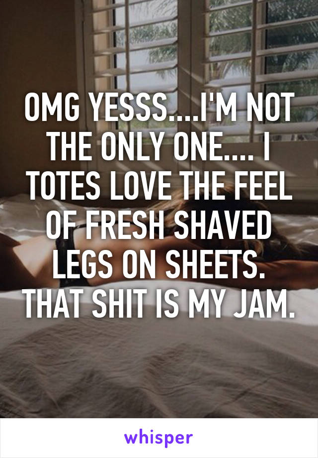 OMG YESSS....I'M NOT THE ONLY ONE.... I TOTES LOVE THE FEEL OF FRESH SHAVED LEGS ON SHEETS. THAT SHIT IS MY JAM. 