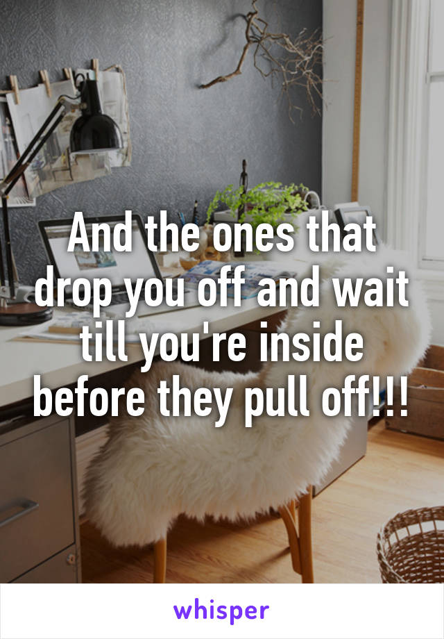 And the ones that drop you off and wait till you're inside before they pull off!!!