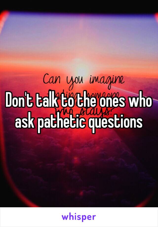 Don't talk to the ones who ask pathetic questions