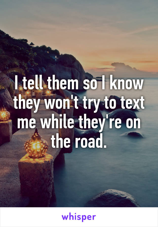 I tell them so I know they won't try to text me while they're on the road.