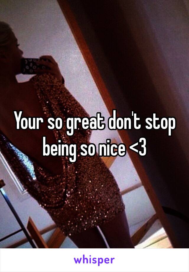 Your so great don't stop being so nice <3