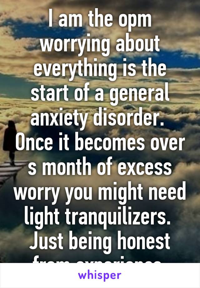 I am the opm worrying about everything is the start of a general anxiety disorder.  Once it becomes over s month of excess worry you might need light tranquilizers.  Just being honest from experience 