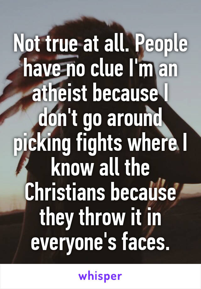 Not true at all. People have no clue I'm an atheist because I don't go around picking fights where I know all the Christians because they throw it in everyone's faces.