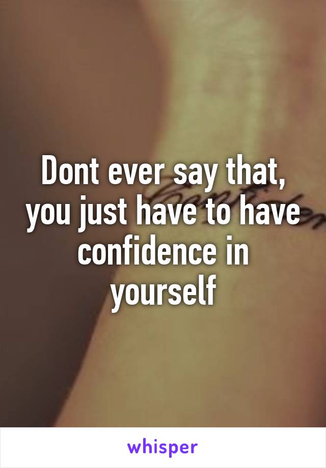 Dont ever say that, you just have to have confidence in yourself