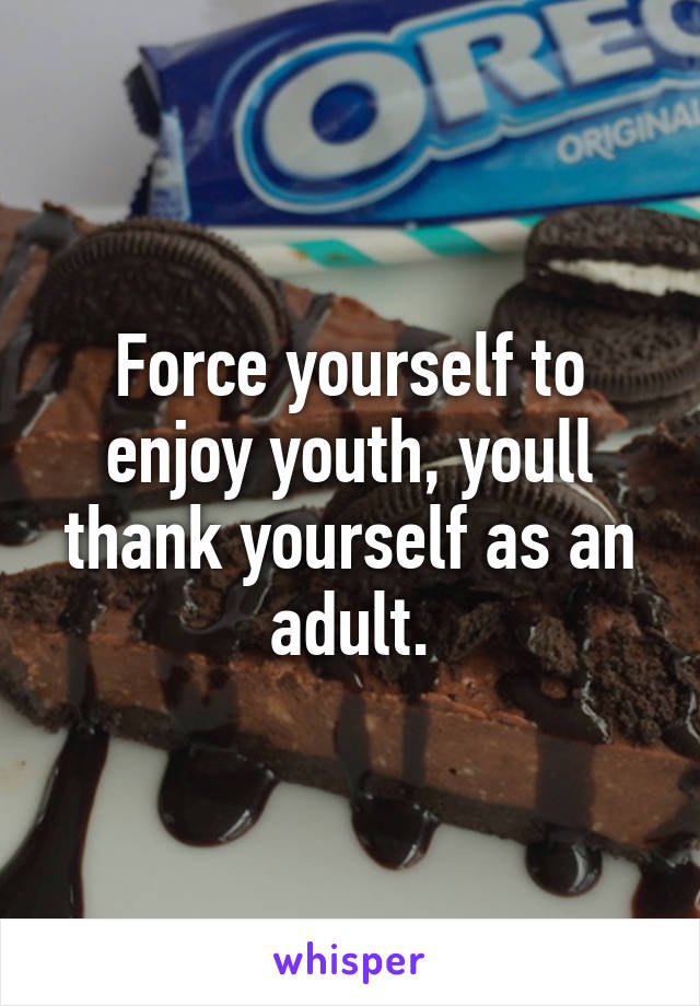 Force yourself to enjoy youth, youll thank yourself as an adult.