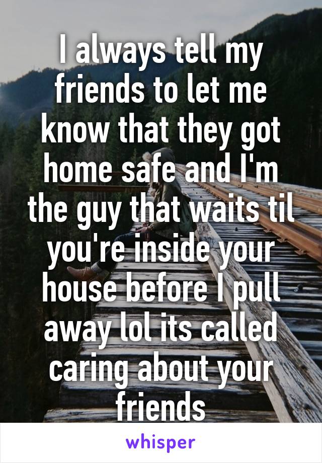 I always tell my friends to let me know that they got home safe and I'm the guy that waits til you're inside your house before I pull away lol its called caring about your friends