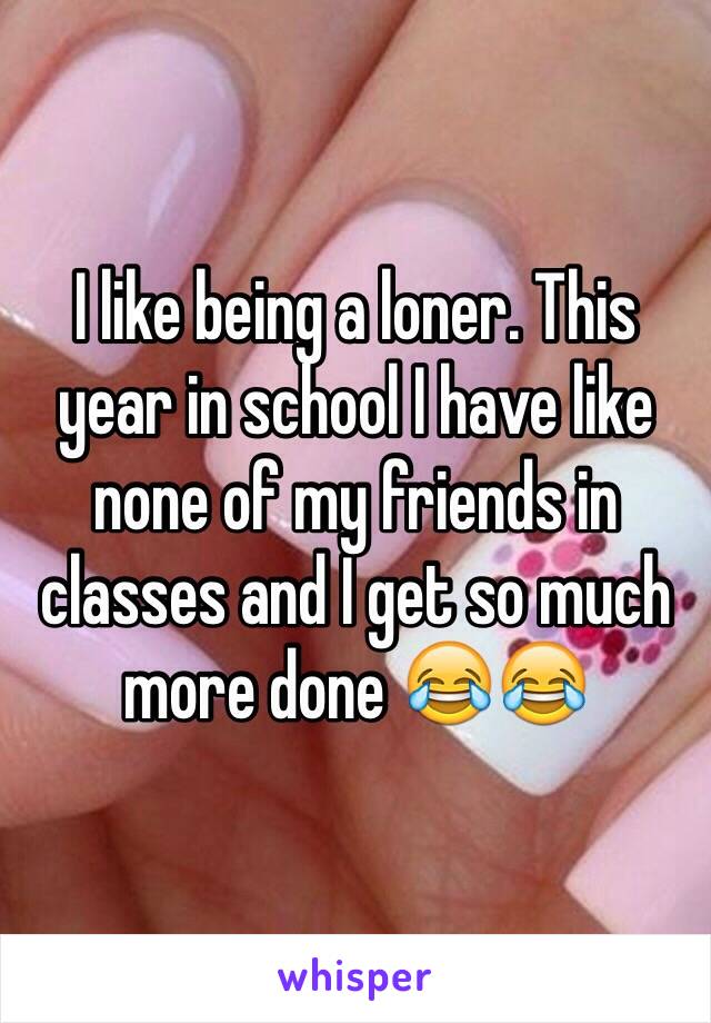 I like being a loner. This year in school I have like none of my friends in classes and I get so much more done 😂😂