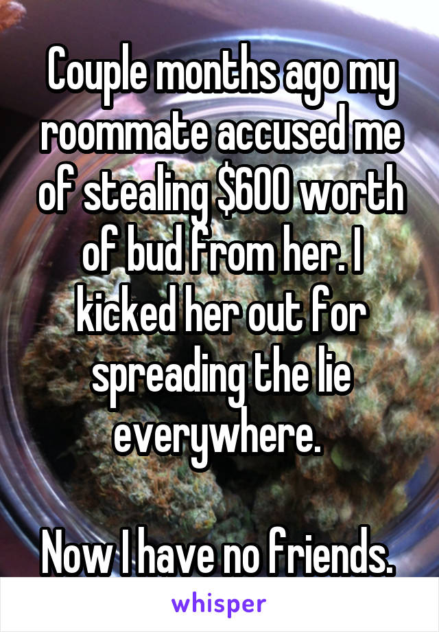 Couple months ago my roommate accused me of stealing $600 worth of bud from her. I kicked her out for spreading the lie everywhere. 

Now I have no friends. 