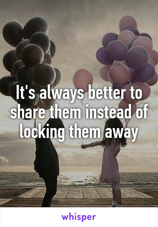 It's always better to share them instead of locking them away