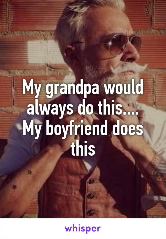 My grandpa would always do this....
My boyfriend does this