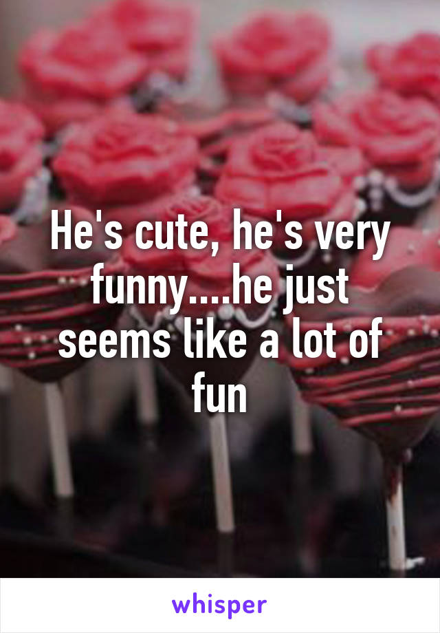 He's cute, he's very funny....he just seems like a lot of fun