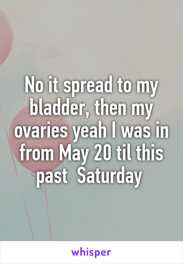 No it spread to my bladder, then my ovaries yeah I was in from May 20 til this past  Saturday 