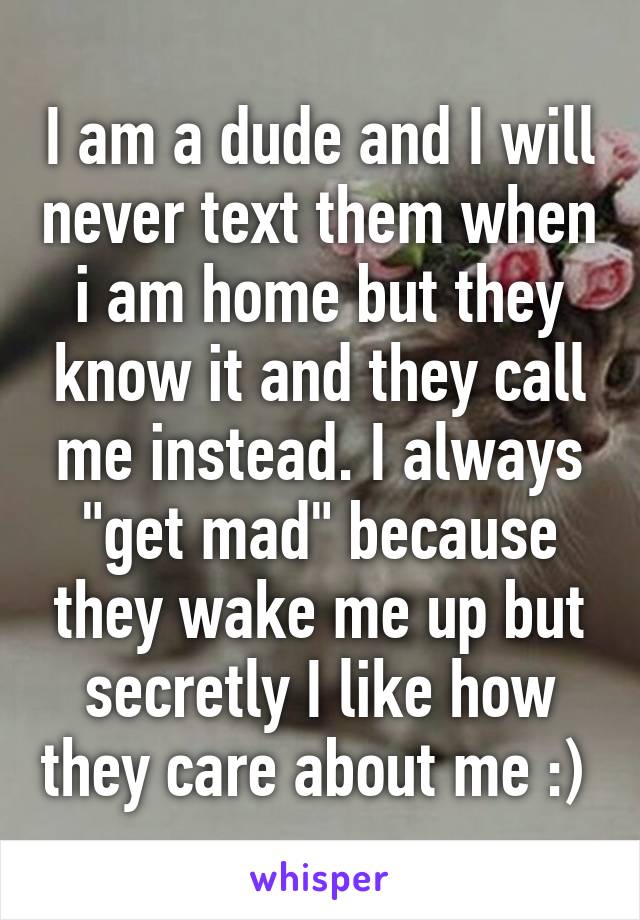 I am a dude and I will never text them when i am home but they know it and they call me instead. I always "get mad" because they wake me up but secretly I like how they care about me :) 