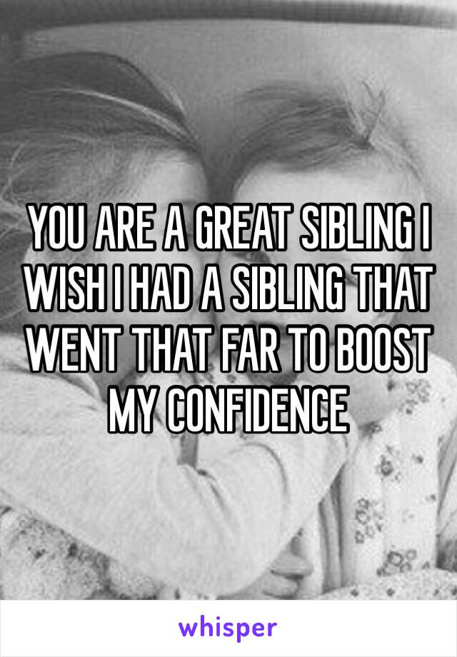 YOU ARE A GREAT SIBLING I WISH I HAD A SIBLING THAT WENT THAT FAR TO BOOST MY CONFIDENCE