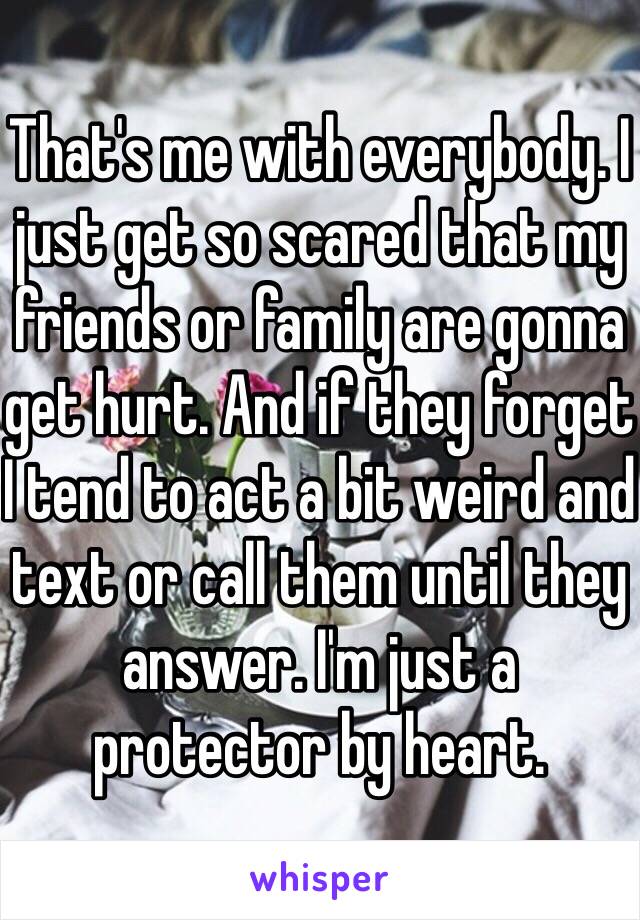 That's me with everybody. I just get so scared that my friends or family are gonna get hurt. And if they forget I tend to act a bit weird and text or call them until they answer. I'm just a protector by heart. 