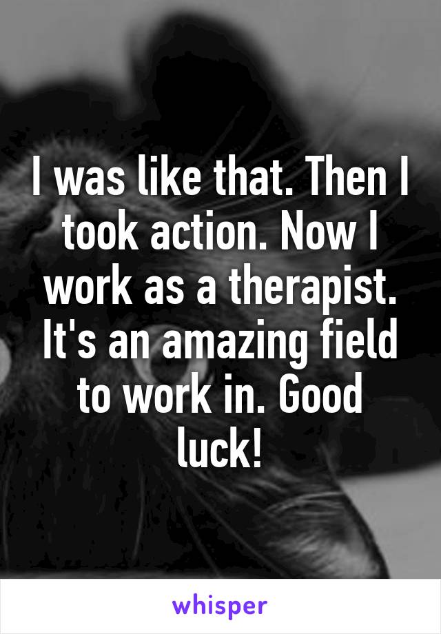 I was like that. Then I took action. Now I work as a therapist. It's an amazing field to work in. Good luck!