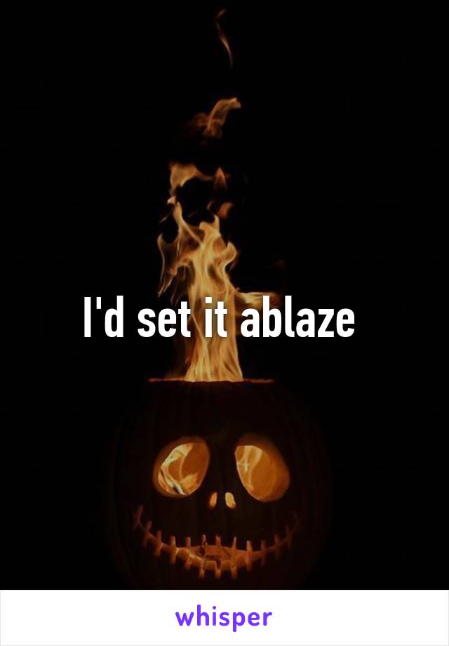 I'd set it ablaze 