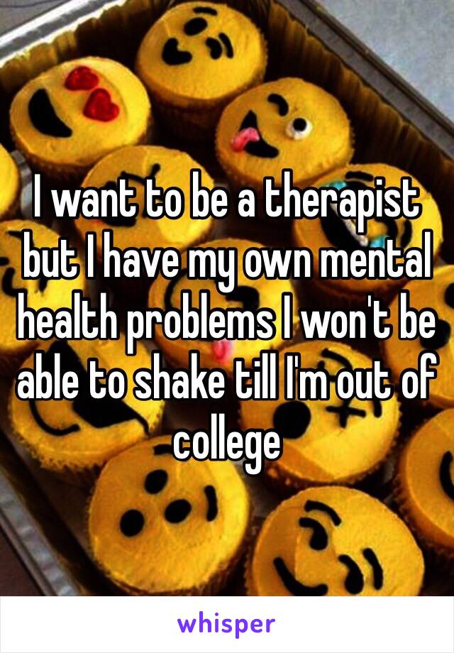 I want to be a therapist but I have my own mental health problems I won't be able to shake till I'm out of college 