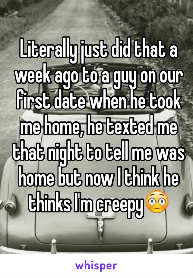 Literally just did that a week ago to a guy on our first date when he took me home, he texted me that night to tell me was home but now I think he thinks I'm creepy😳