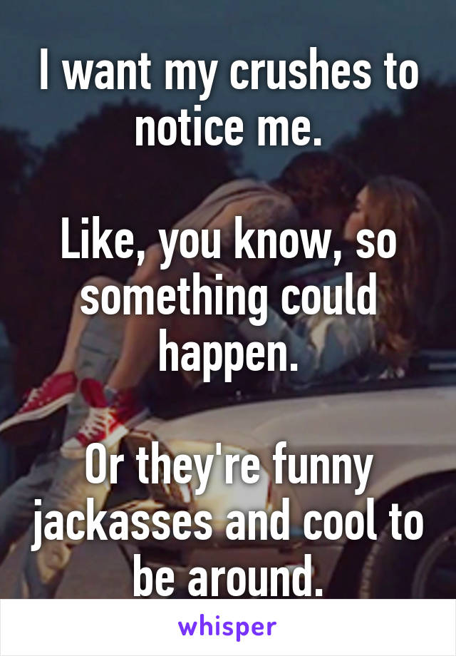 I want my crushes to notice me.

Like, you know, so something could happen.

Or they're funny jackasses and cool to be around.