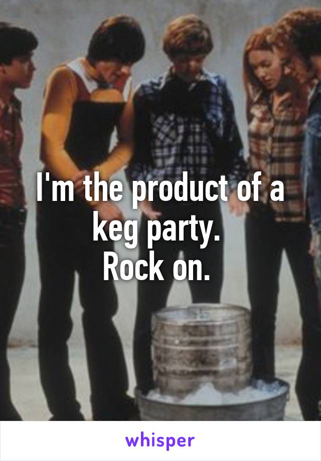 I'm the product of a keg party. 
Rock on. 