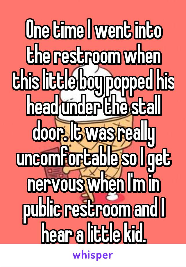 One time I went into the restroom when this little boy popped his head under the stall door. It was really uncomfortable so I get nervous when I'm in public restroom and I hear a little kid.