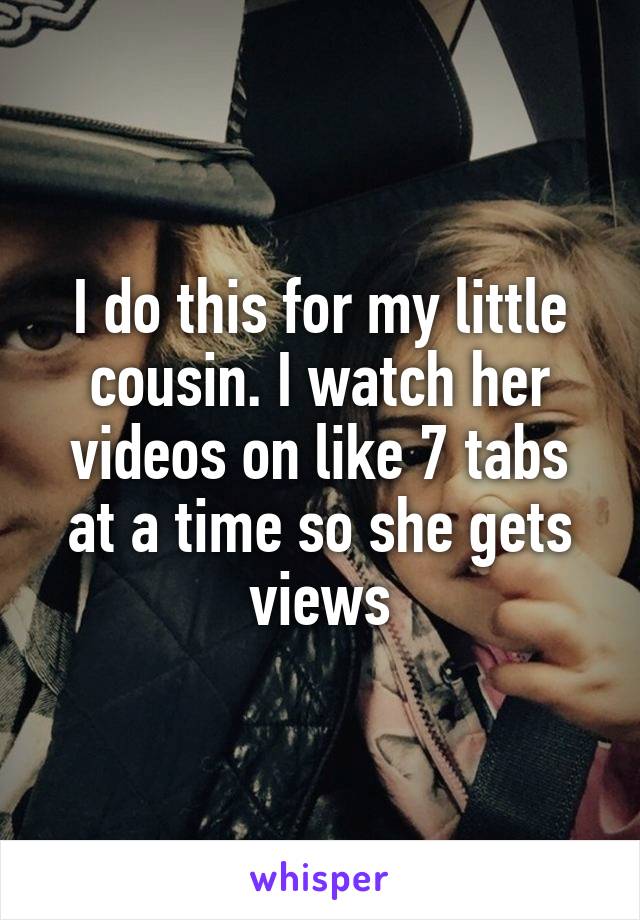 I do this for my little cousin. I watch her videos on like 7 tabs at a time so she gets views