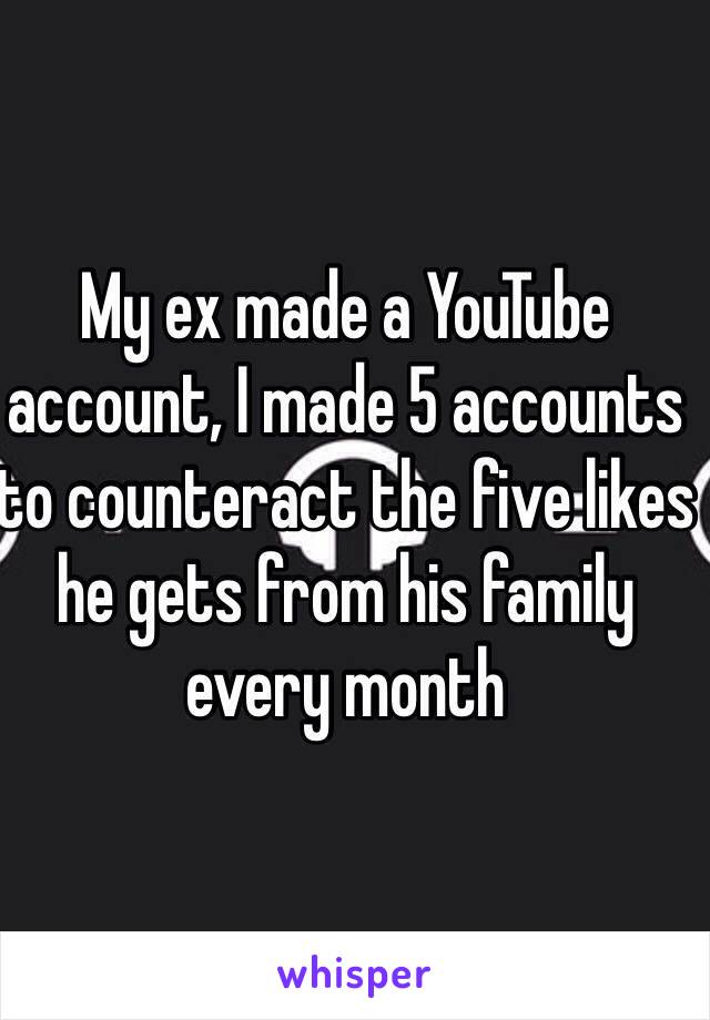 My ex made a YouTube account, I made 5 accounts to counteract the five likes he gets from his family every month 