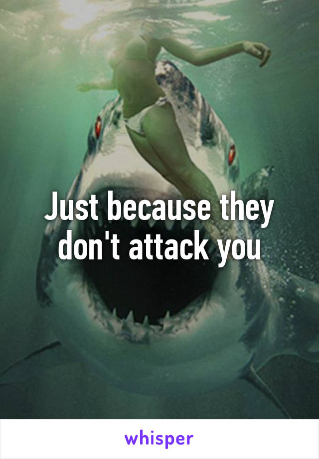 Just because they don't attack you