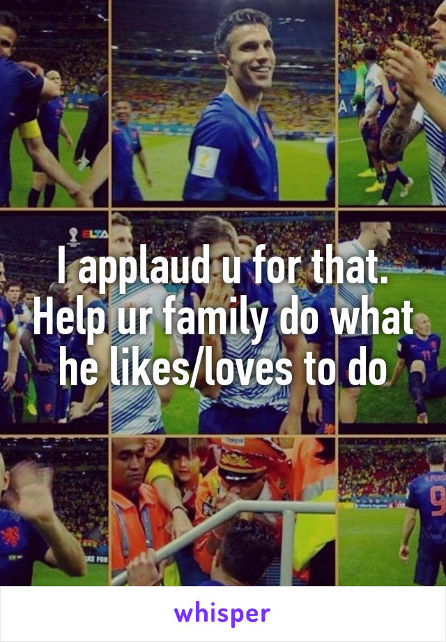 I applaud u for that. Help ur family do what he likes/loves to do